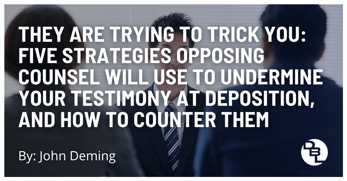 They Are Trying to Trick You: Five Strategies Opposing Counsel Will Use to Undermine Your Testimony at Deposition, and How to Counter Them